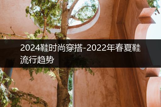 2024鞋时尚穿搭-2022年春夏鞋流行趋势