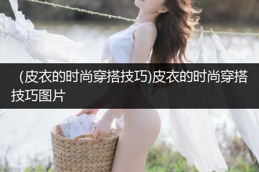 （皮衣的时尚穿搭技巧)皮衣的时尚穿搭技巧图片