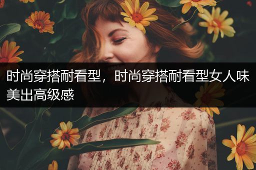 时尚穿搭耐看型，时尚穿搭耐看型女人味美出高级感