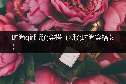 时尚girl潮流穿搭（潮流时尚穿搭女）