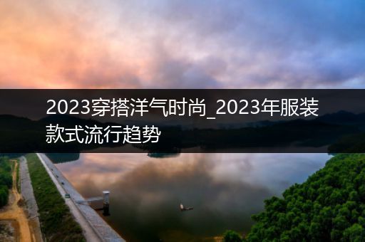 2023穿搭洋气时尚_2023年服装款式流行趋势