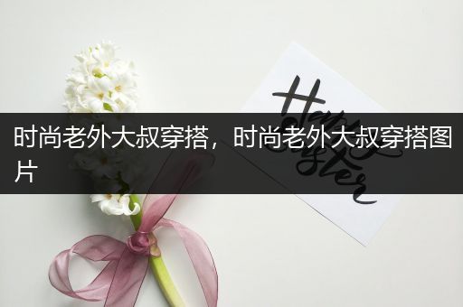 时尚老外大叔穿搭，时尚老外大叔穿搭图片