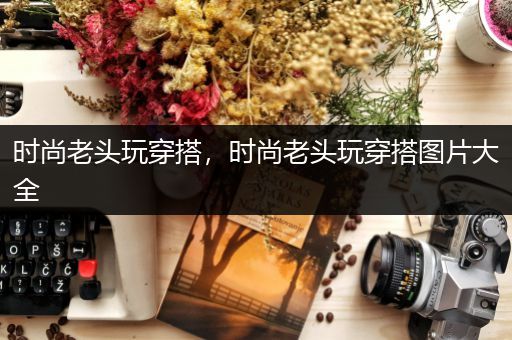 时尚老头玩穿搭，时尚老头玩穿搭图片大全