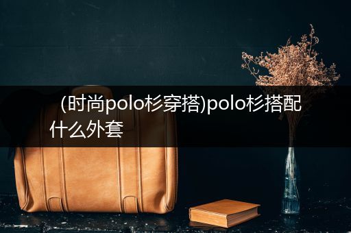 （时尚polo杉穿搭)polo杉搭配什么外套