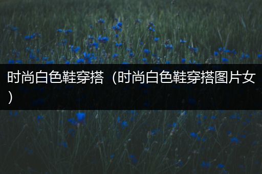 时尚白色鞋穿搭（时尚白色鞋穿搭图片女）