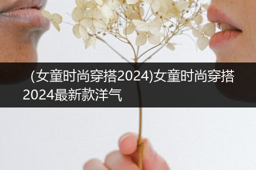 （女童时尚穿搭2024)女童时尚穿搭2024最新款洋气