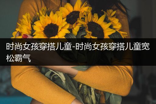 时尚女孩穿搭儿童-时尚女孩穿搭儿童宽松霸气