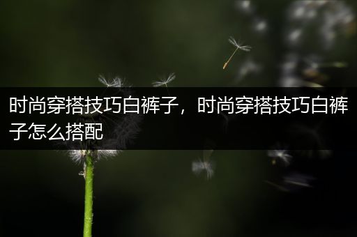 时尚穿搭技巧白裤子，时尚穿搭技巧白裤子怎么搭配