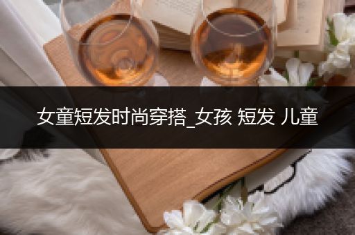 女童短发时尚穿搭_女孩 短发 儿童