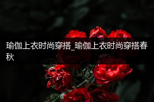 瑜伽上衣时尚穿搭_瑜伽上衣时尚穿搭春秋