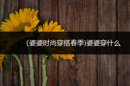 （婆婆时尚穿搭春季)婆婆穿什么