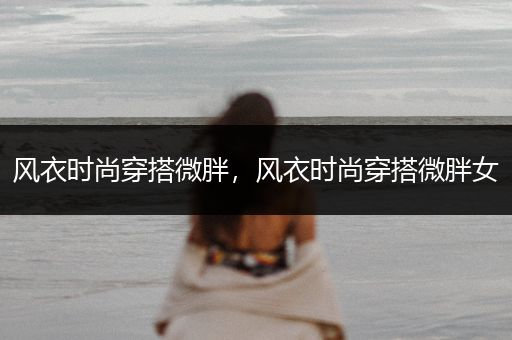 风衣时尚穿搭微胖，风衣时尚穿搭微胖女