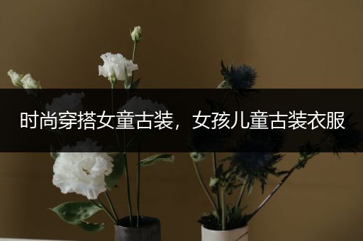 时尚穿搭女童古装，女孩儿童古装衣服