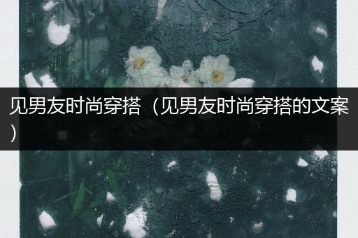 见男友时尚穿搭（见男友时尚穿搭的文案）