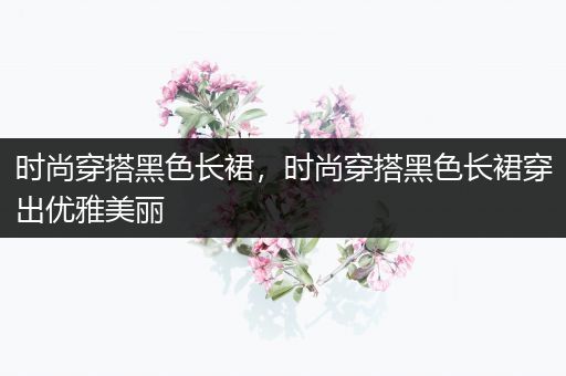 时尚穿搭黑色长裙，时尚穿搭黑色长裙穿出优雅美丽