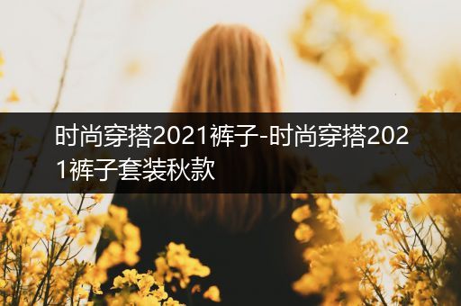 时尚穿搭2021裤子-时尚穿搭2021裤子套装秋款