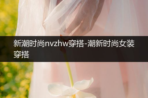 新潮时尚nvzhw穿搭-潮新时尚女装穿搭