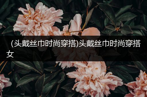 （头戴丝巾时尚穿搭)头戴丝巾时尚穿搭女