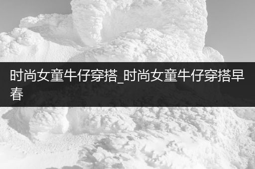 时尚女童牛仔穿搭_时尚女童牛仔穿搭早春