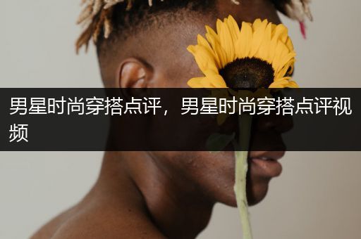 男星时尚穿搭点评，男星时尚穿搭点评视频