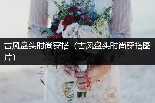 古风盘头时尚穿搭（古风盘头时尚穿搭图片）