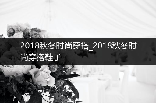 2018秋冬时尚穿搭_2018秋冬时尚穿搭鞋子