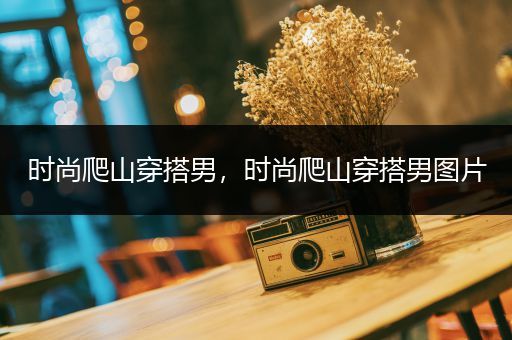 时尚爬山穿搭男，时尚爬山穿搭男图片