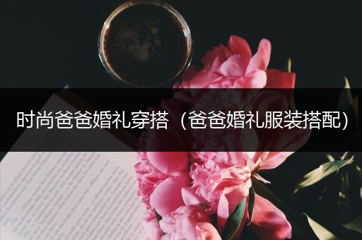 时尚爸爸婚礼穿搭（爸爸婚礼服装搭配）