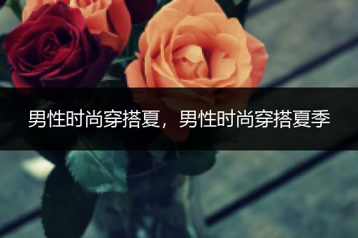 男性时尚穿搭夏，男性时尚穿搭夏季