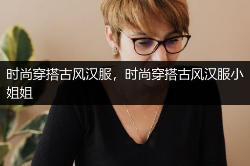 时尚穿搭古风汉服，时尚穿搭古风汉服小姐姐