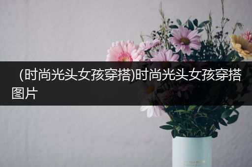 （时尚光头女孩穿搭)时尚光头女孩穿搭图片