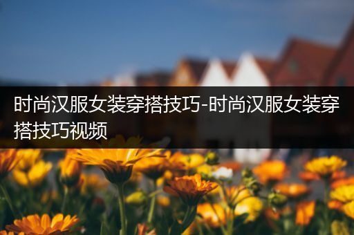 时尚汉服女装穿搭技巧-时尚汉服女装穿搭技巧视频