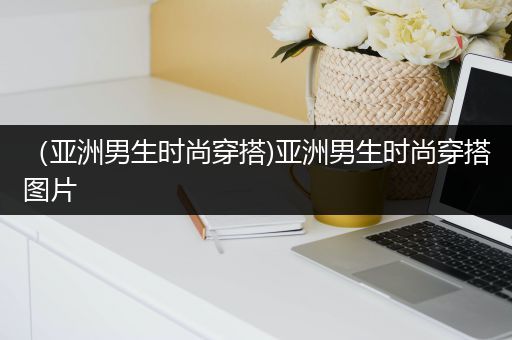 （亚洲男生时尚穿搭)亚洲男生时尚穿搭图片