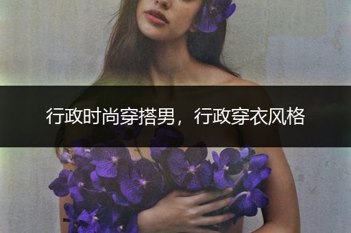 行政时尚穿搭男，行政穿衣风格