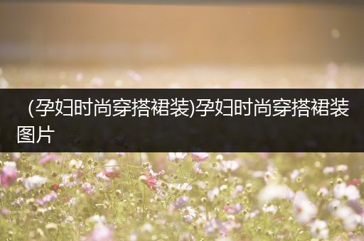 （孕妇时尚穿搭裙装)孕妇时尚穿搭裙装图片