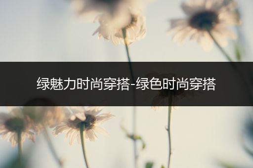 绿魅力时尚穿搭-绿色时尚穿搭