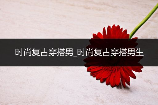 时尚复古穿搭男_时尚复古穿搭男生