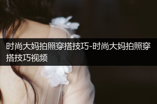 时尚大妈拍照穿搭技巧-时尚大妈拍照穿搭技巧视频