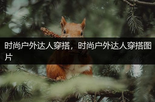 时尚户外达人穿搭，时尚户外达人穿搭图片