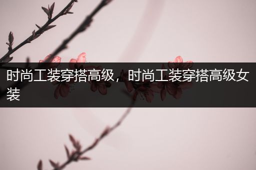 时尚工装穿搭高级，时尚工装穿搭高级女装