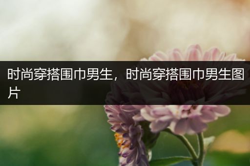 时尚穿搭围巾男生，时尚穿搭围巾男生图片