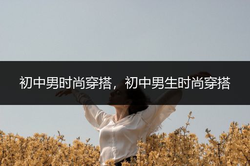 初中男时尚穿搭，初中男生时尚穿搭