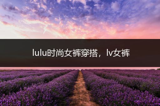 lulu时尚女裤穿搭，lv女裤