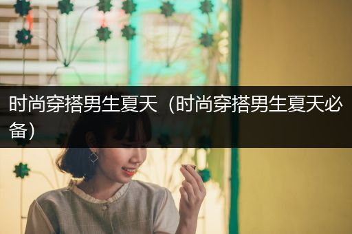 时尚穿搭男生夏天（时尚穿搭男生夏天必备）