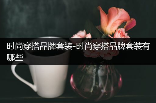 时尚穿搭品牌套装-时尚穿搭品牌套装有哪些