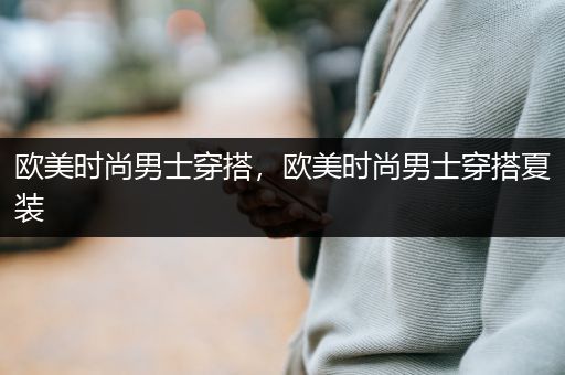 欧美时尚男士穿搭，欧美时尚男士穿搭夏装