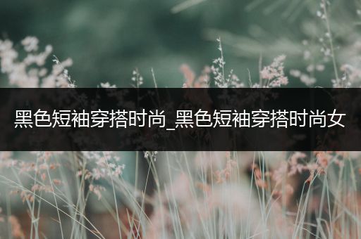 黑色短袖穿搭时尚_黑色短袖穿搭时尚女