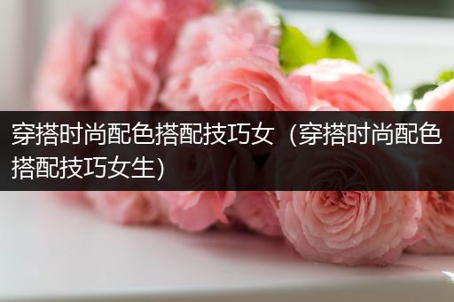 穿搭时尚配色搭配技巧女（穿搭时尚配色搭配技巧女生）