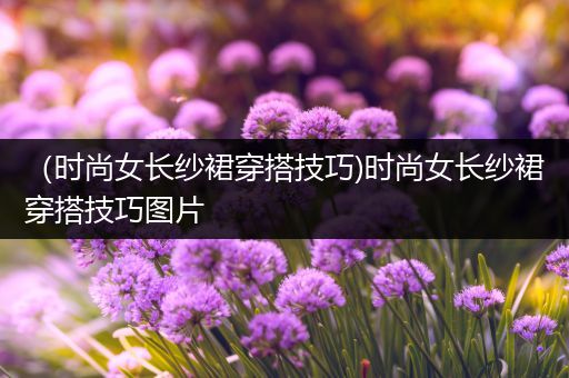 （时尚女长纱裙穿搭技巧)时尚女长纱裙穿搭技巧图片