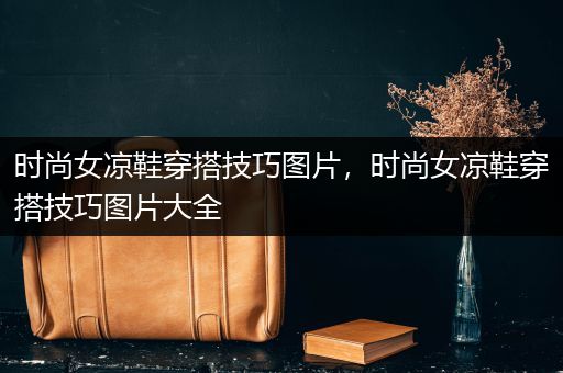 时尚女凉鞋穿搭技巧图片，时尚女凉鞋穿搭技巧图片大全